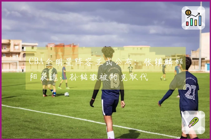 CBA全明星阵容正式公布：张镇麟邹阳获选，孙铭徽被约克取代