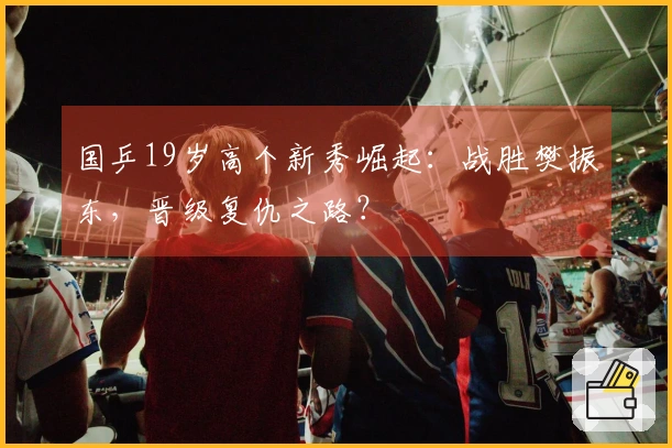 国乒19岁高个新秀崛起：战胜樊振东，晋级复仇之路？