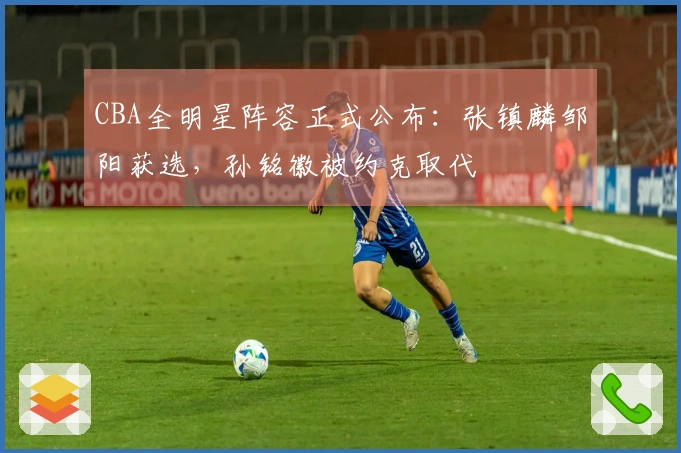 CBA全明星阵容正式公布：张镇麟邹阳获选，孙铭徽被约克取代