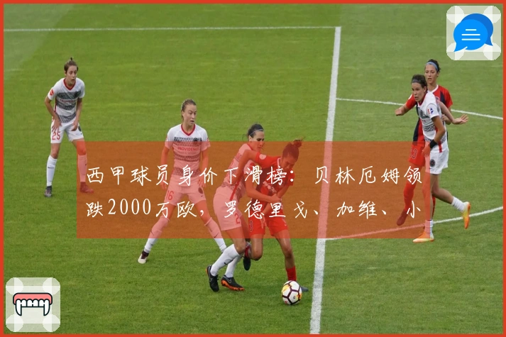 西甲球员身价下滑榜：贝林厄姆领跌2000万欧，罗德里戈、加维、小蜘蛛降幅各1000万欧