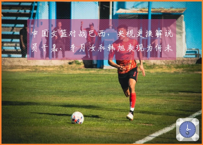 中国女篮对战巴西，央视更换解说员于嘉，李月汝和韩旭表现为何未达预期