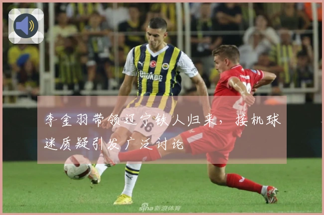 李金羽带领辽宁铁人归来，接机球迷质疑引发广泛讨论
