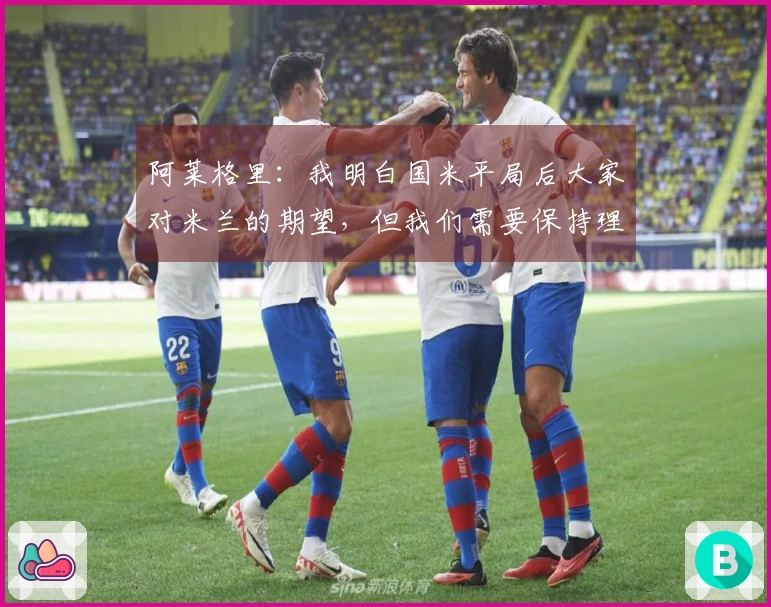 阿莱格里：我明白国米平局后大家对米兰的期望，但我们需要保持理智
