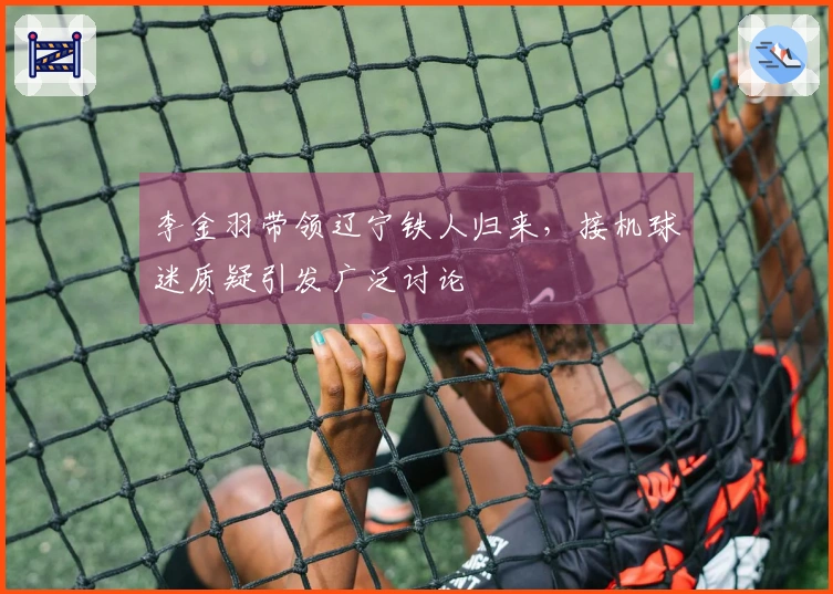 李金羽带领辽宁铁人归来，接机球迷质疑引发广泛讨论