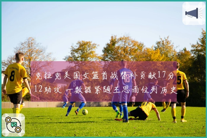 克拉克美国女篮首战替补贡献17分12助攻 一数据紧随王思雨位列历史第二