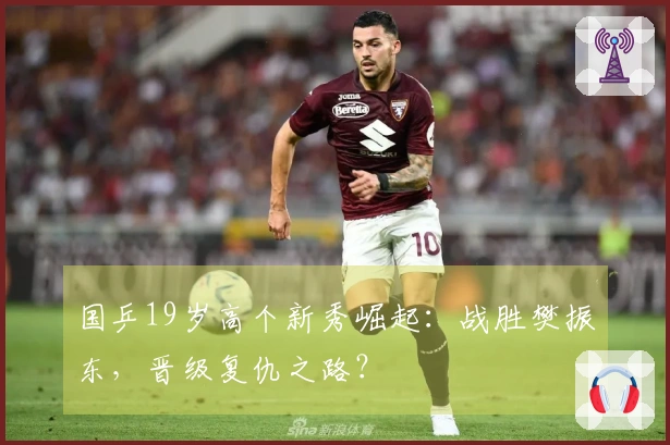 国乒19岁高个新秀崛起：战胜樊振东，晋级复仇之路？