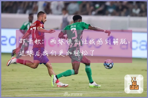 邵子钦：两球领先让我感到解脱，进球后我们更加轻松了