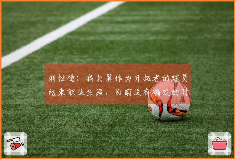 利拉德：我打算作为开拓者的球员结束职业生涯，目前没有确定的时间计划